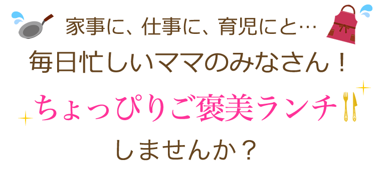 家事に、仕事に、育児にと、毎日忙しいママのみなさん!ちょっぴりご褒美ランチしませんか?